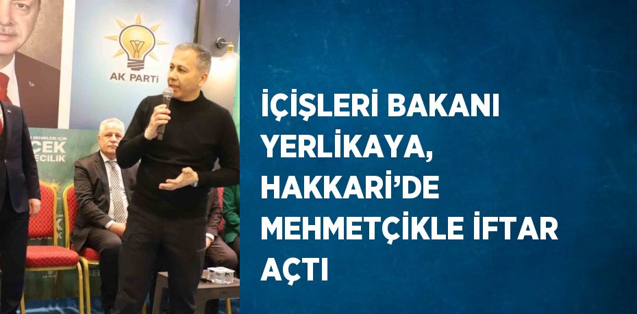 İÇİŞLERİ BAKANI YERLİKAYA, HAKKARİ’DE MEHMETÇİKLE İFTAR AÇTI