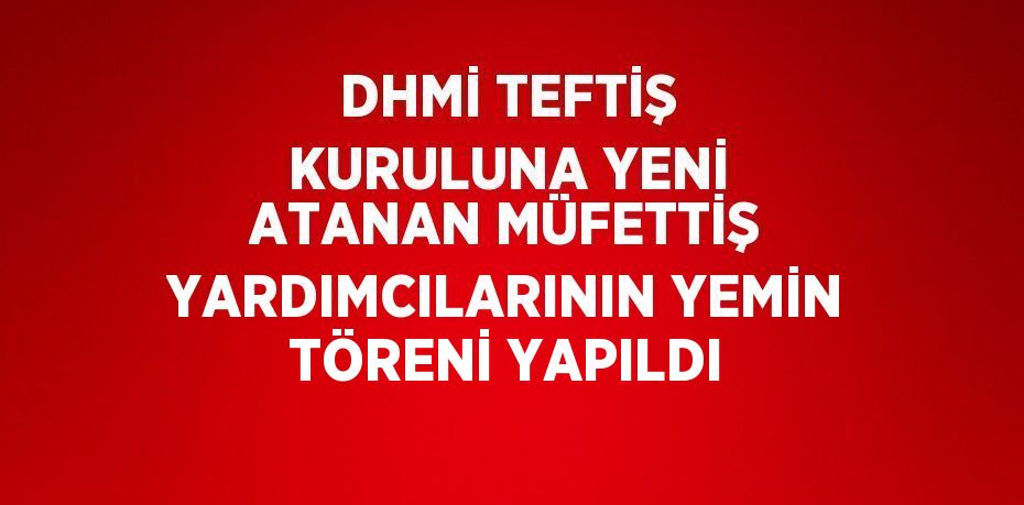 DHMİ TEFTİŞ KURULUNA YENİ ATANAN MÜFETTİŞ YARDIMCILARININ YEMİN TÖRENİ YAPILDI