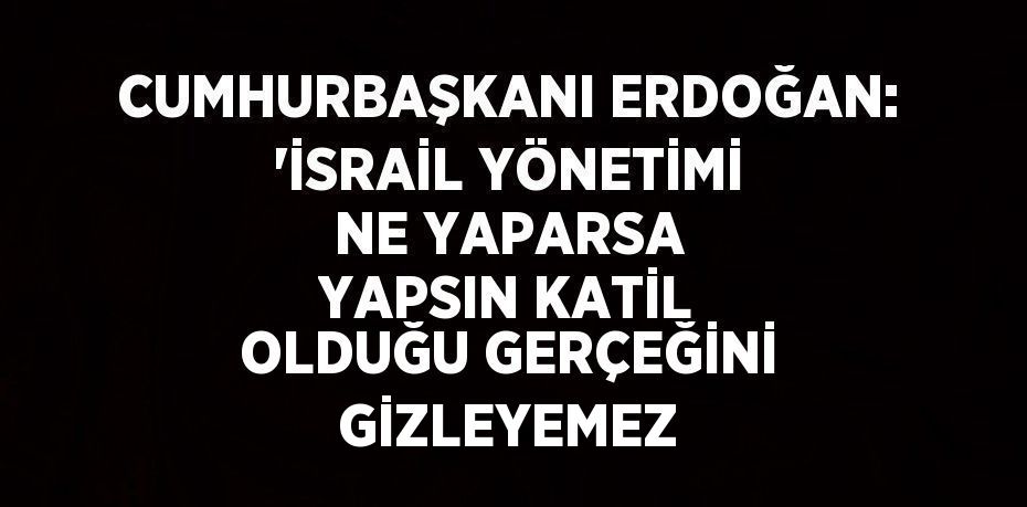 CUMHURBAŞKANI ERDOĞAN: 'İSRAİL YÖNETİMİ NE YAPARSA YAPSIN KATİL OLDUĞU GERÇEĞİNİ GİZLEYEMEZ