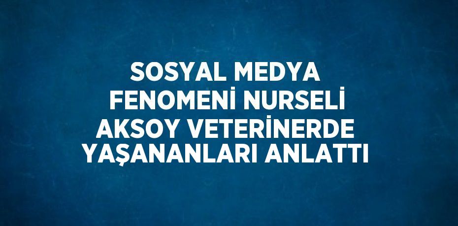 SOSYAL MEDYA FENOMENİ NURSELİ AKSOY VETERİNERDE YAŞANANLARI ANLATTI