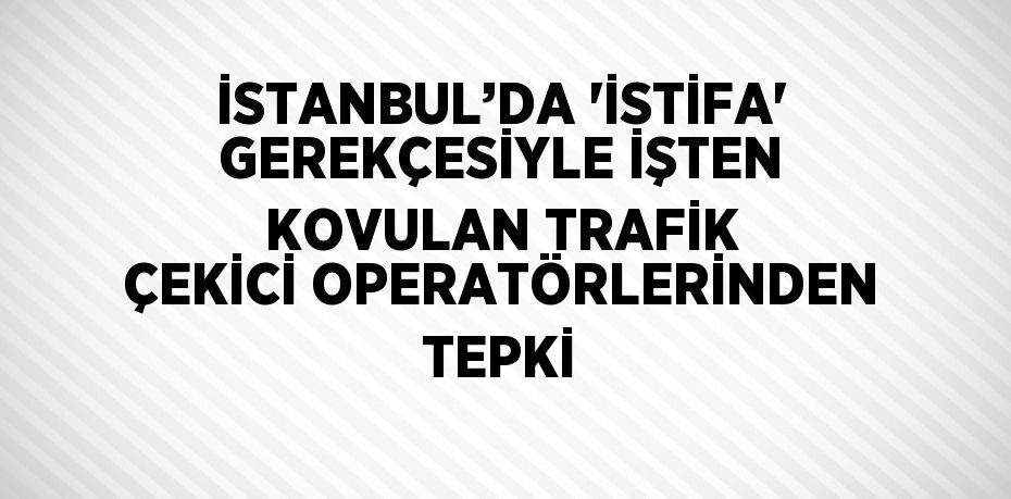 İSTANBUL’DA 'İSTİFA' GEREKÇESİYLE İŞTEN KOVULAN TRAFİK ÇEKİCİ OPERATÖRLERİNDEN TEPKİ