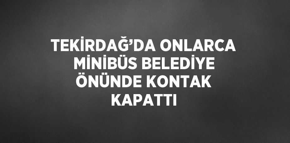 TEKİRDAĞ’DA ONLARCA MİNİBÜS BELEDİYE ÖNÜNDE KONTAK KAPATTI