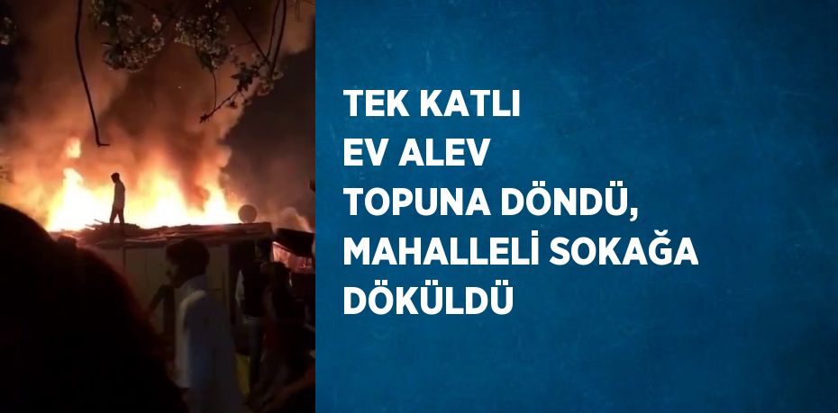 TEK KATLI EV ALEV TOPUNA DÖNDÜ, MAHALLELİ SOKAĞA DÖKÜLDÜ