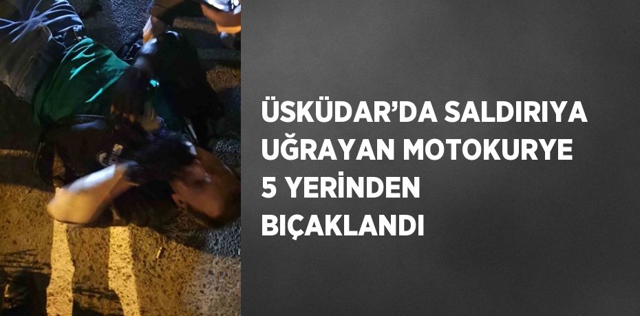 ÜSKÜDAR’DA SALDIRIYA UĞRAYAN MOTOKURYE 5 YERİNDEN BIÇAKLANDI