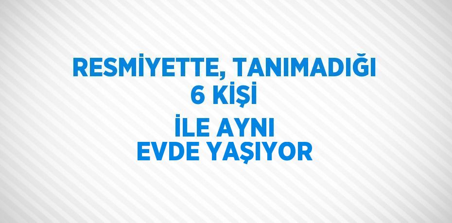 RESMİYETTE, TANIMADIĞI 6 KİŞİ İLE AYNI EVDE YAŞIYOR