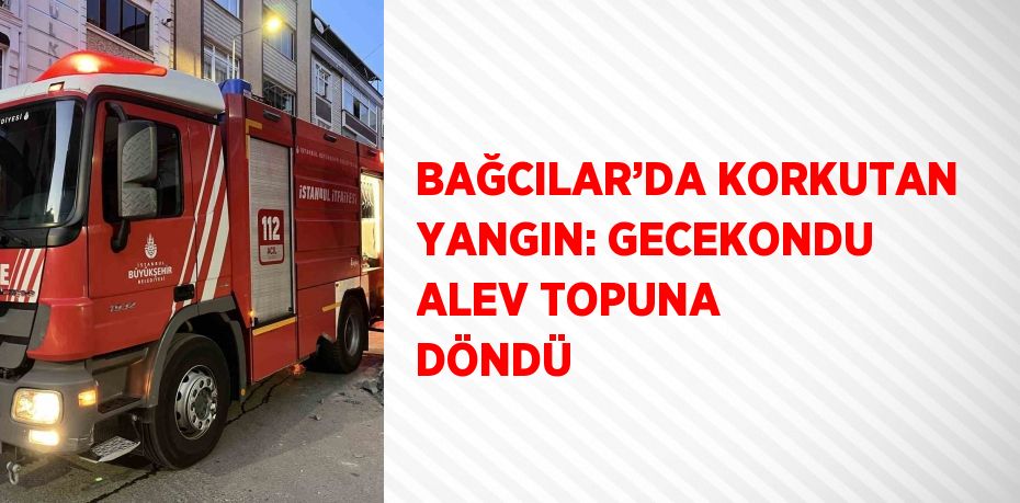 BAĞCILAR’DA KORKUTAN YANGIN: GECEKONDU ALEV TOPUNA DÖNDÜ