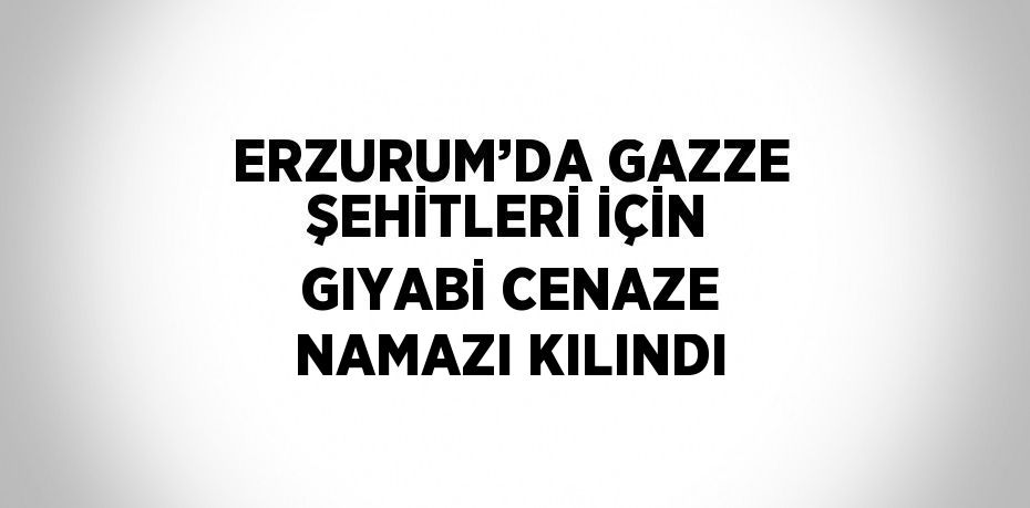 ERZURUM’DA GAZZE ŞEHİTLERİ İÇİN GIYABİ CENAZE NAMAZI KILINDI