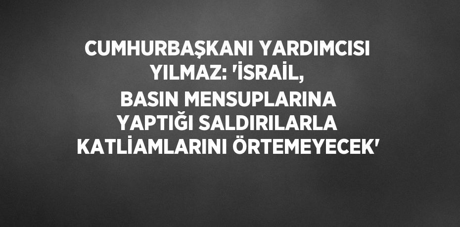 CUMHURBAŞKANI YARDIMCISI YILMAZ: 'İSRAİL, BASIN MENSUPLARINA YAPTIĞI SALDIRILARLA KATLİAMLARINI ÖRTEMEYECEK'
