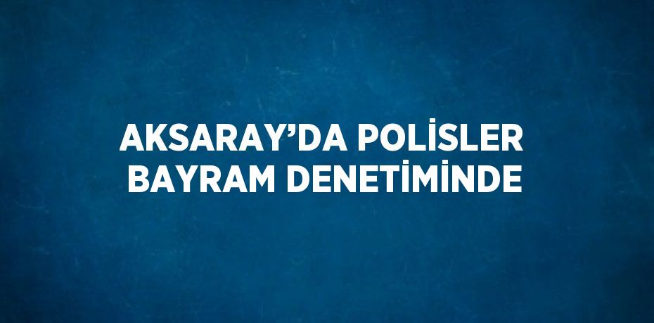 AKSARAY’DA POLİSLER BAYRAM DENETİMİNDE