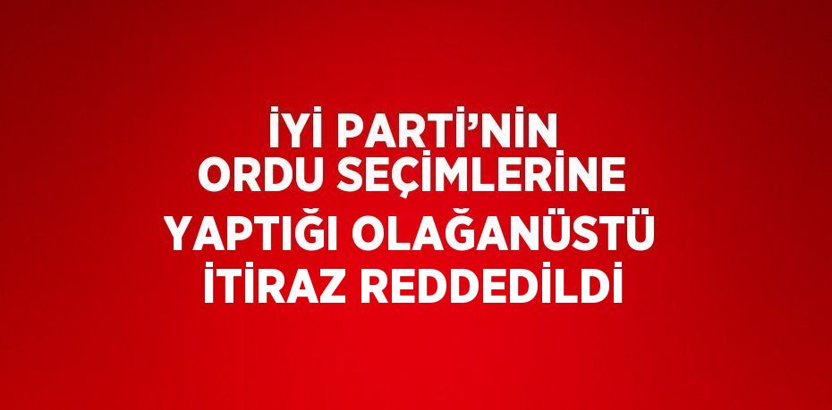 İYİ PARTİ’NİN ORDU SEÇİMLERİNE YAPTIĞI OLAĞANÜSTÜ İTİRAZ REDDEDİLDİ