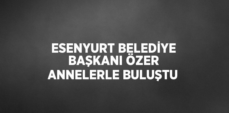 ESENYURT BELEDİYE BAŞKANI ÖZER ANNELERLE BULUŞTU