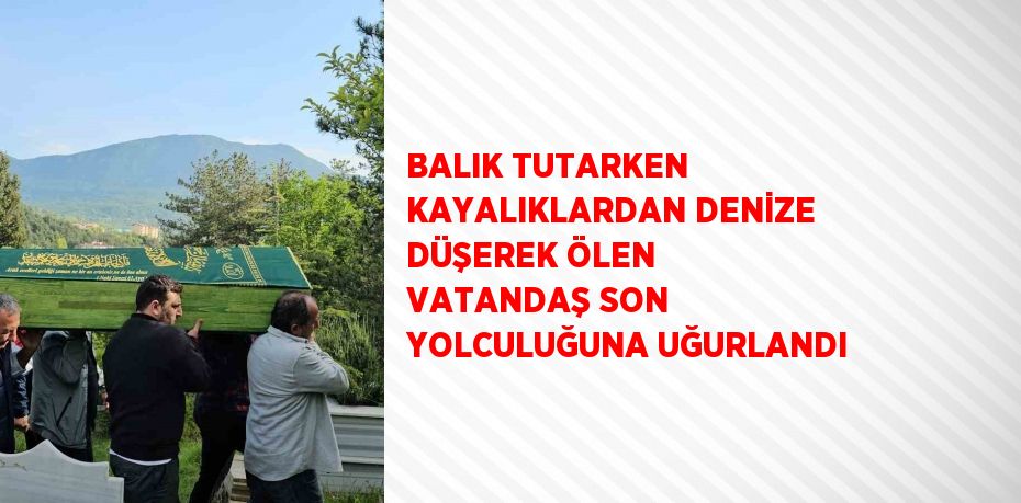 BALIK TUTARKEN KAYALIKLARDAN DENİZE DÜŞEREK ÖLEN VATANDAŞ SON YOLCULUĞUNA UĞURLANDI