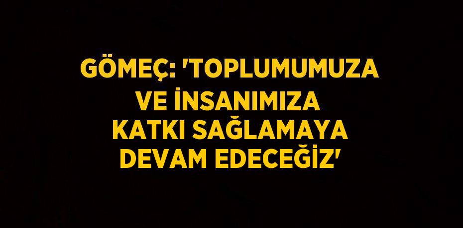 GÖMEÇ: 'TOPLUMUMUZA VE İNSANIMIZA KATKI SAĞLAMAYA DEVAM EDECEĞİZ'