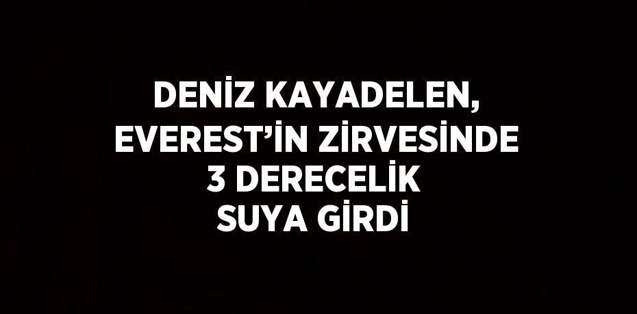 DENİZ KAYADELEN, EVEREST’İN ZİRVESİNDE 3 DERECELİK SUYA GİRDİ