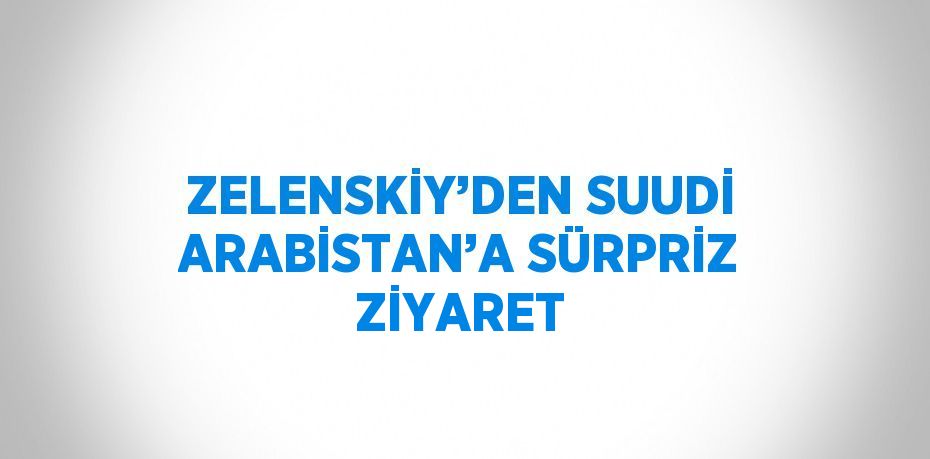 ZELENSKİY’DEN SUUDİ ARABİSTAN’A SÜRPRİZ ZİYARET
