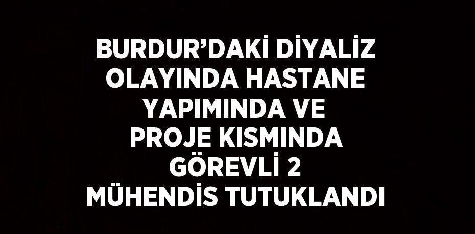 BURDUR’DAKİ DİYALİZ OLAYINDA HASTANE YAPIMINDA VE PROJE KISMINDA GÖREVLİ 2 MÜHENDİS TUTUKLANDI