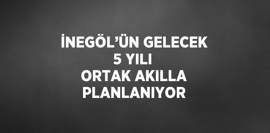 İNEGÖL’ÜN GELECEK 5 YILI ORTAK AKILLA PLANLANIYOR
