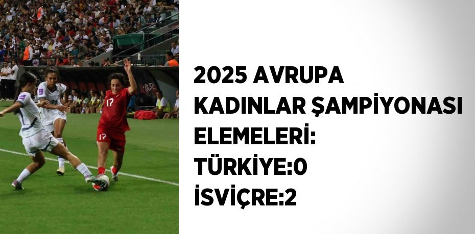 2025 AVRUPA KADINLAR ŞAMPİYONASI ELEMELERİ: TÜRKİYE:0 İSVİÇRE:2