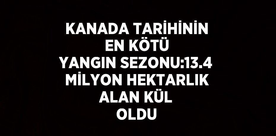 KANADA TARİHİNİN EN KÖTÜ YANGIN SEZONU:13.4 MİLYON HEKTARLIK ALAN KÜL OLDU