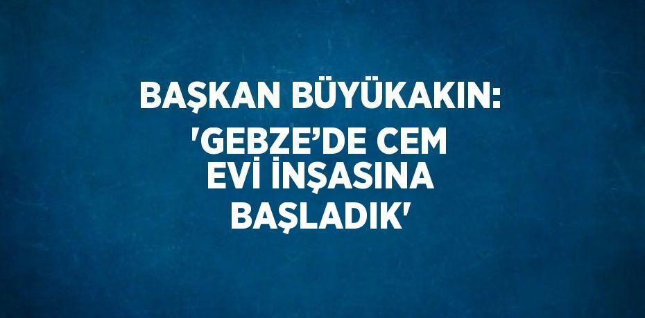 BAŞKAN BÜYÜKAKIN: 'GEBZE’DE CEM EVİ İNŞASINA BAŞLADIK'