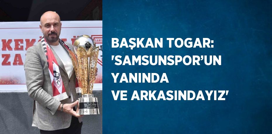 BAŞKAN TOGAR: 'SAMSUNSPOR’UN YANINDA VE ARKASINDAYIZ'