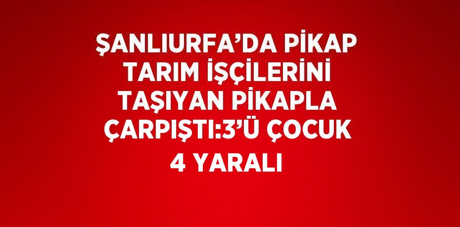 ŞANLIURFA’DA PİKAP TARIM İŞÇİLERİNİ TAŞIYAN PİKAPLA ÇARPIŞTI:3’Ü ÇOCUK 4 YARALI