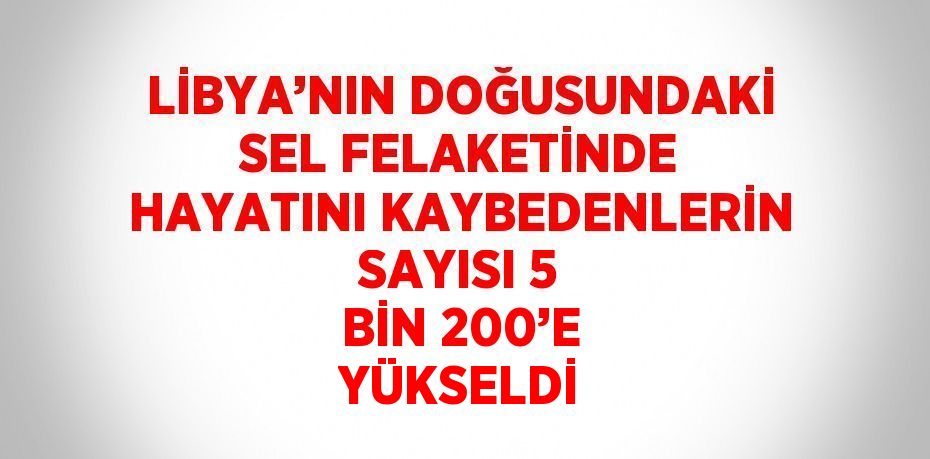 LİBYA’NIN DOĞUSUNDAKİ SEL FELAKETİNDE HAYATINI KAYBEDENLERİN SAYISI 5 BİN 200’E YÜKSELDİ