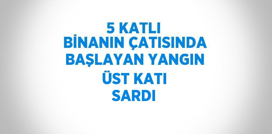5 KATLI BİNANIN ÇATISINDA BAŞLAYAN YANGIN ÜST KATI SARDI