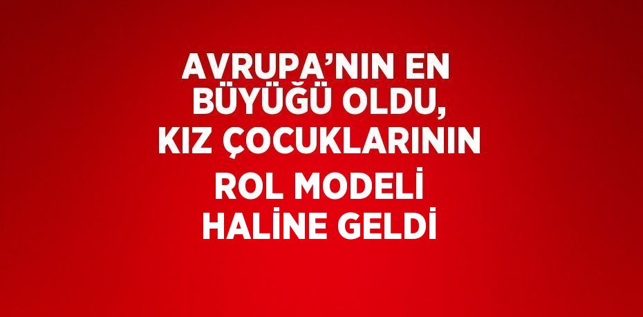 AVRUPA’NIN EN BÜYÜĞÜ OLDU, KIZ ÇOCUKLARININ ROL MODELİ HALİNE GELDİ