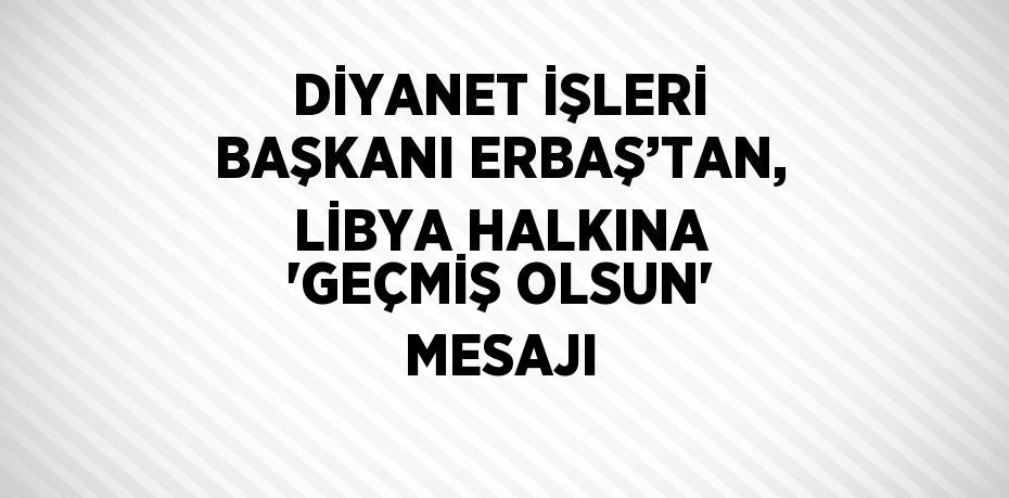 DİYANET İŞLERİ BAŞKANI ERBAŞ’TAN, LİBYA HALKINA 'GEÇMİŞ OLSUN' MESAJI