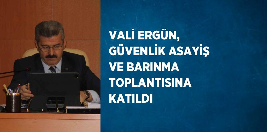 VALİ ERGÜN, GÜVENLİK ASAYİŞ VE BARINMA TOPLANTISINA KATILDI