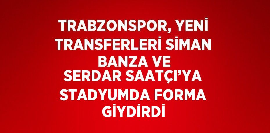 TRABZONSPOR, YENİ TRANSFERLERİ SİMAN BANZA VE SERDAR SAATÇI’YA STADYUMDA FORMA GİYDİRDİ