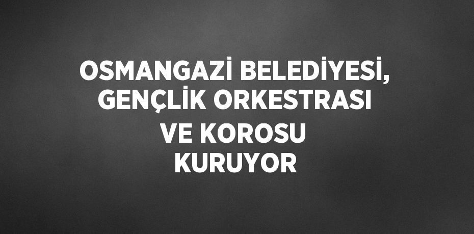OSMANGAZİ BELEDİYESİ, GENÇLİK ORKESTRASI VE KOROSU KURUYOR