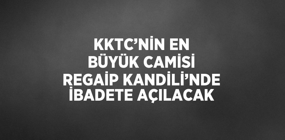 KKTC’NİN EN BÜYÜK CAMİSİ REGAİP KANDİLİ’NDE İBADETE AÇILACAK