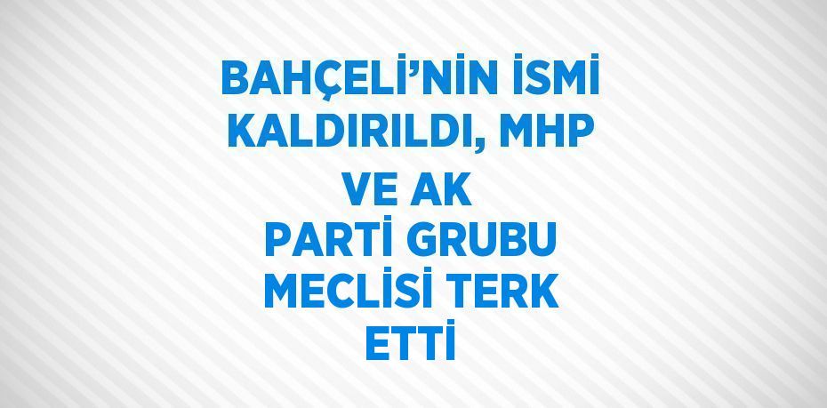 BAHÇELİ’NİN İSMİ KALDIRILDI, MHP VE AK PARTİ GRUBU MECLİSİ TERK ETTİ