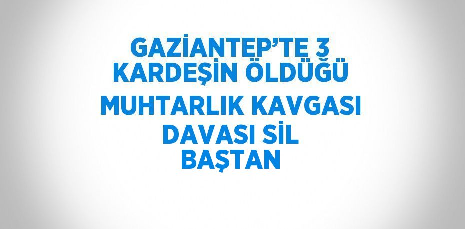 GAZİANTEP’TE 3 KARDEŞİN ÖLDÜĞÜ MUHTARLIK KAVGASI DAVASI SİL BAŞTAN