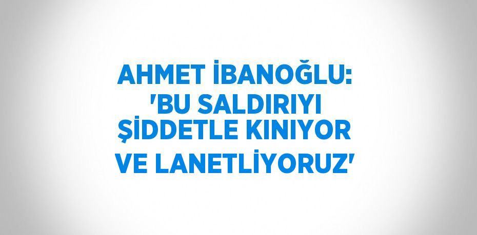 AHMET İBANOĞLU: 'BU SALDIRIYI ŞİDDETLE KINIYOR VE LANETLİYORUZ'