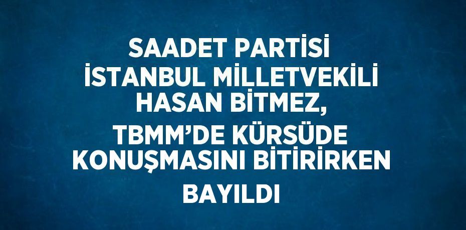 SAADET PARTİSİ İSTANBUL MİLLETVEKİLİ HASAN BİTMEZ, TBMM’DE KÜRSÜDE KONUŞMASINI BİTİRİRKEN BAYILDI
