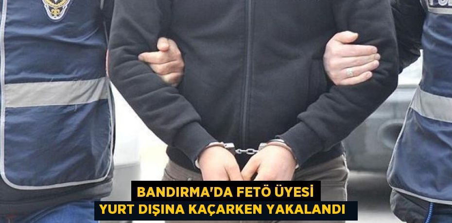 Bandırma’da FETÖ üyesi yurt dışına kaçarken yakalandı 