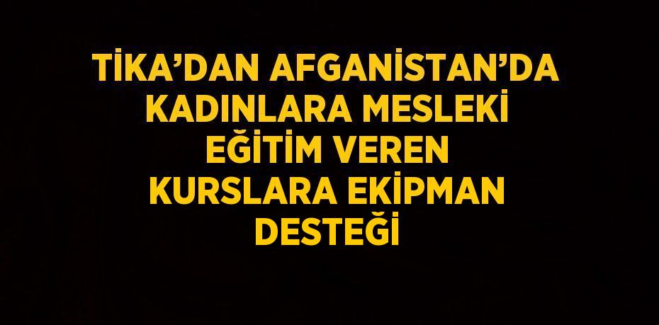TİKA’DAN AFGANİSTAN’DA KADINLARA MESLEKİ EĞİTİM VEREN KURSLARA EKİPMAN DESTEĞİ