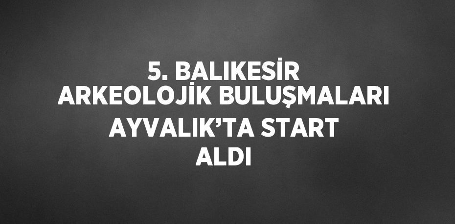 5. BALIKESİR ARKEOLOJİK BULUŞMALARI AYVALIK’TA START ALDI