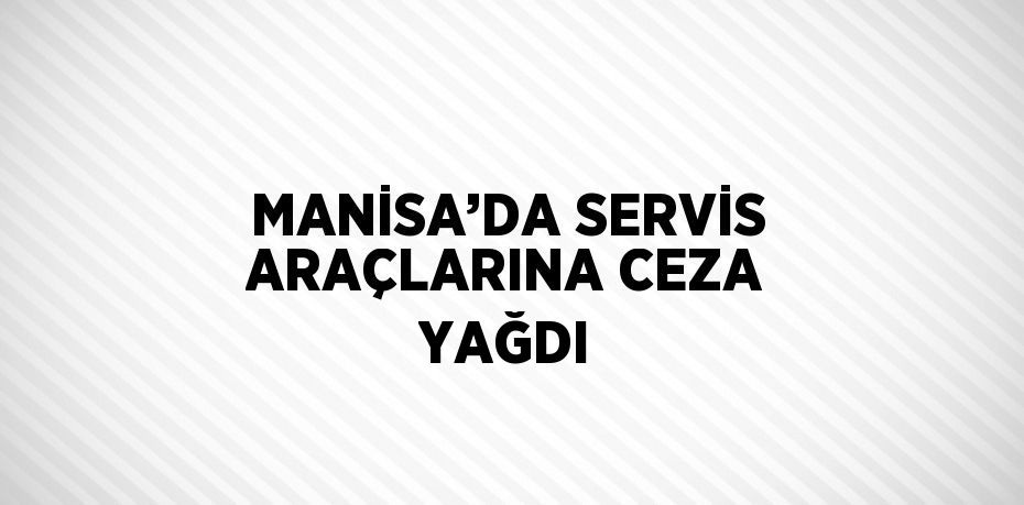 MANİSA’DA SERVİS ARAÇLARINA CEZA YAĞDI