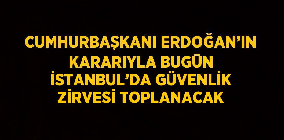 CUMHURBAŞKANI ERDOĞAN’IN KARARIYLA BUGÜN İSTANBUL’DA GÜVENLİK ZİRVESİ TOPLANACAK