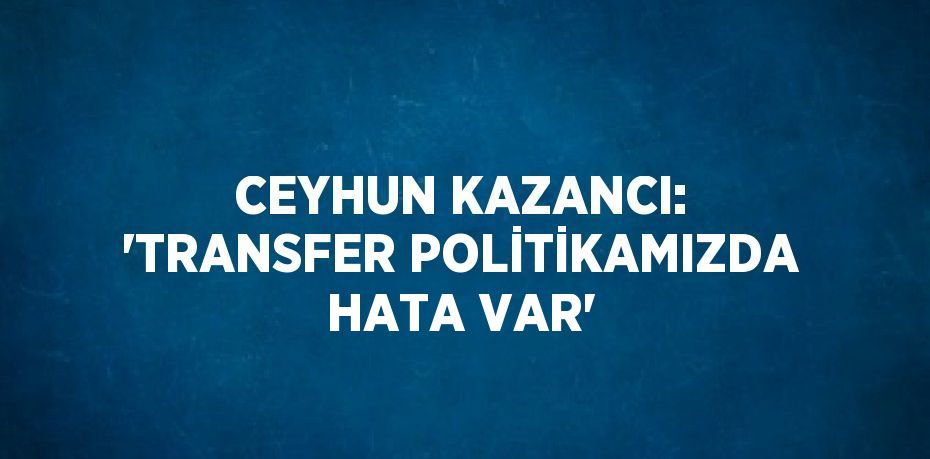 CEYHUN KAZANCI: 'TRANSFER POLİTİKAMIZDA HATA VAR'