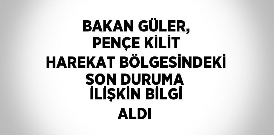 BAKAN GÜLER, PENÇE KİLİT HAREKAT BÖLGESİNDEKİ SON DURUMA İLİŞKİN BİLGİ ALDI