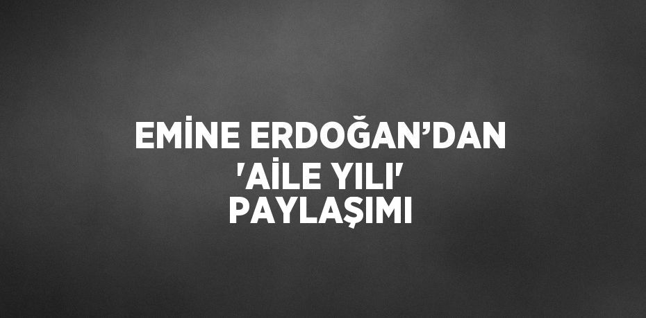 EMİNE ERDOĞAN’DAN 'AİLE YILI' PAYLAŞIMI