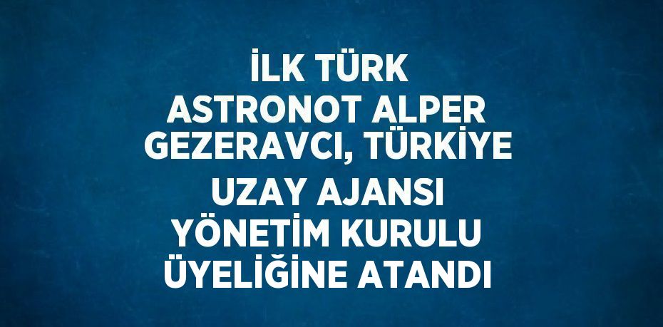 İLK TÜRK ASTRONOT ALPER GEZERAVCI, TÜRKİYE UZAY AJANSI YÖNETİM KURULU ÜYELİĞİNE ATANDI