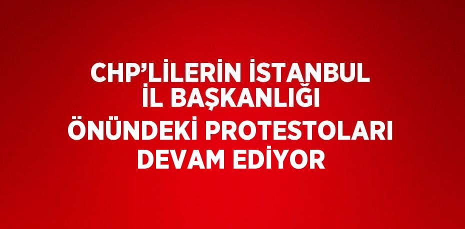 CHP’LİLERİN İSTANBUL İL BAŞKANLIĞI ÖNÜNDEKİ PROTESTOLARI DEVAM EDİYOR