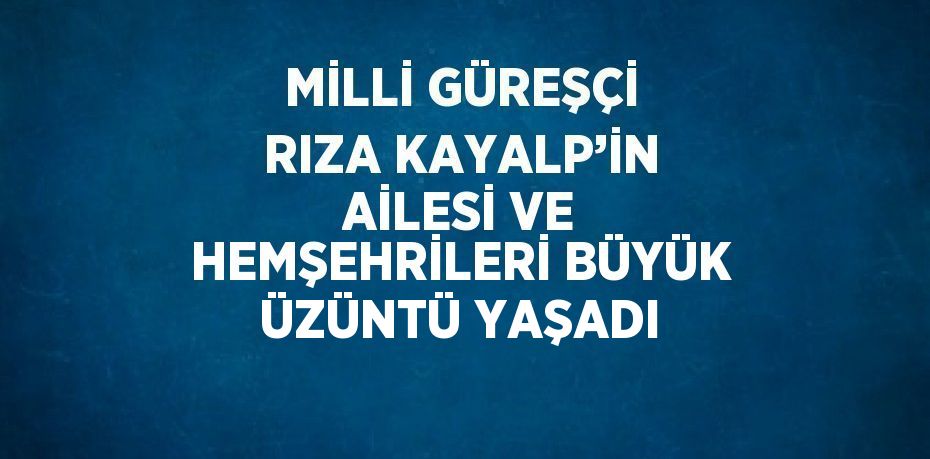 MİLLİ GÜREŞÇİ RIZA KAYALP’İN AİLESİ VE HEMŞEHRİLERİ BÜYÜK ÜZÜNTÜ YAŞADI