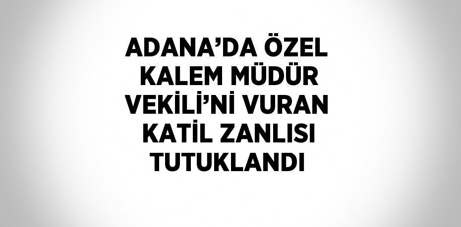 ADANA’DA ÖZEL KALEM MÜDÜR VEKİLİ’Nİ VURAN KATİL ZANLISI TUTUKLANDI